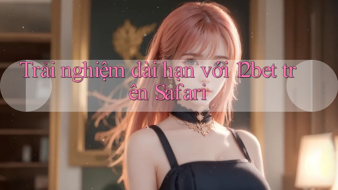 Trải nghiệm dài hạn với 12bet trên Safari