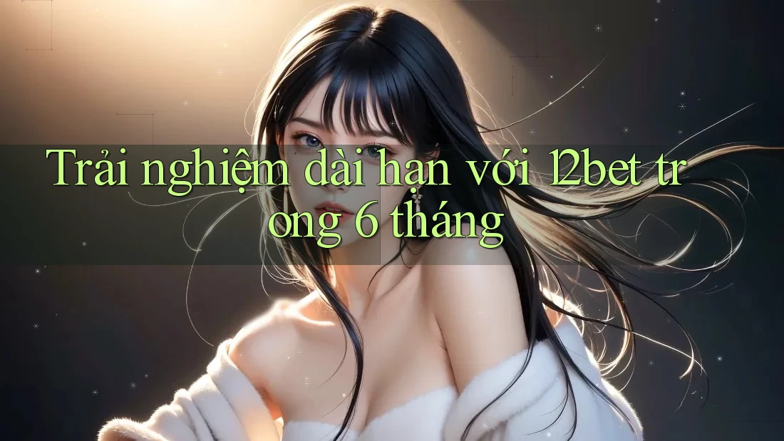Trải nghiệm dài hạn với 12bet trong 6 tháng Trải nghiệm dài hạn với 12bet trong 6 tháng