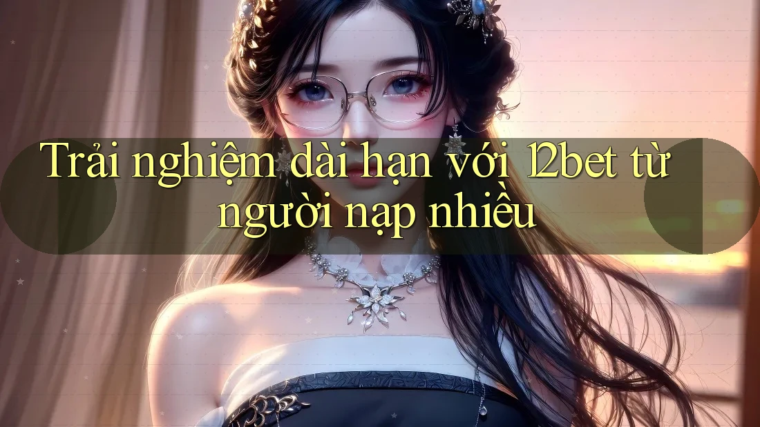 Trải nghiệm dài hạn với 12bet từ người nạp nhiều Trải nghiệm dài hạn với 12bet từ người nạp nhiều