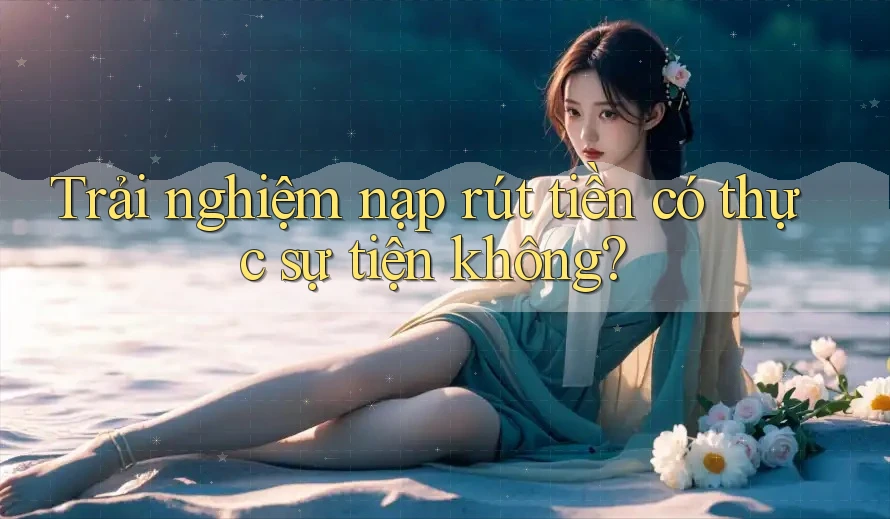Trải nghiệm nạp rút tiền có thực sự tiện không?