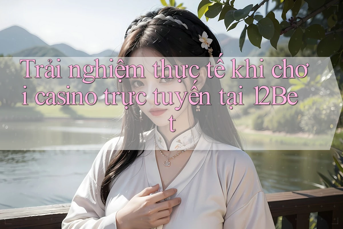 Trải nghiệm thực tế khi chơi casino trực tuyến tại 12Bet