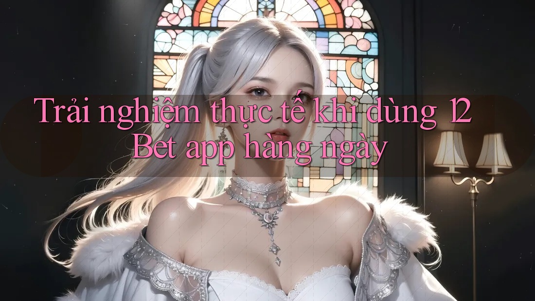 Trải nghiệm thực tế khi dùng 12Bet app hàng ngày