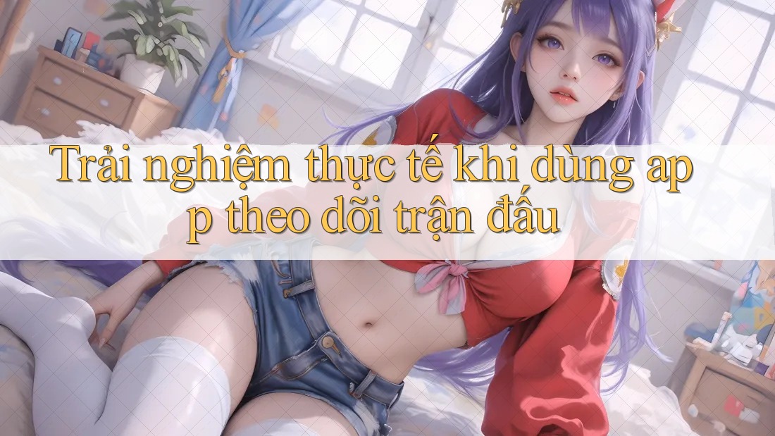 Trải nghiệm thực tế khi dùng app theo dõi trận đấu Trải nghiệm thực tế khi dùng app theo dõi trận đấu