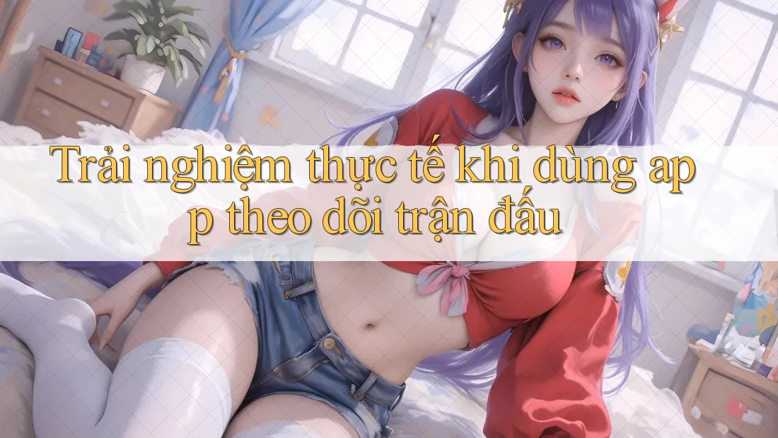 Trải nghiệm thực tế khi dùng app theo dõi trận đấu Trải nghiệm thực tế khi dùng app theo dõi trận đấu