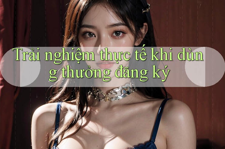 Trải nghiệm thực tế khi dùng thưởng đăng ký Trải nghiệm thực tế khi dùng thưởng đăng ký