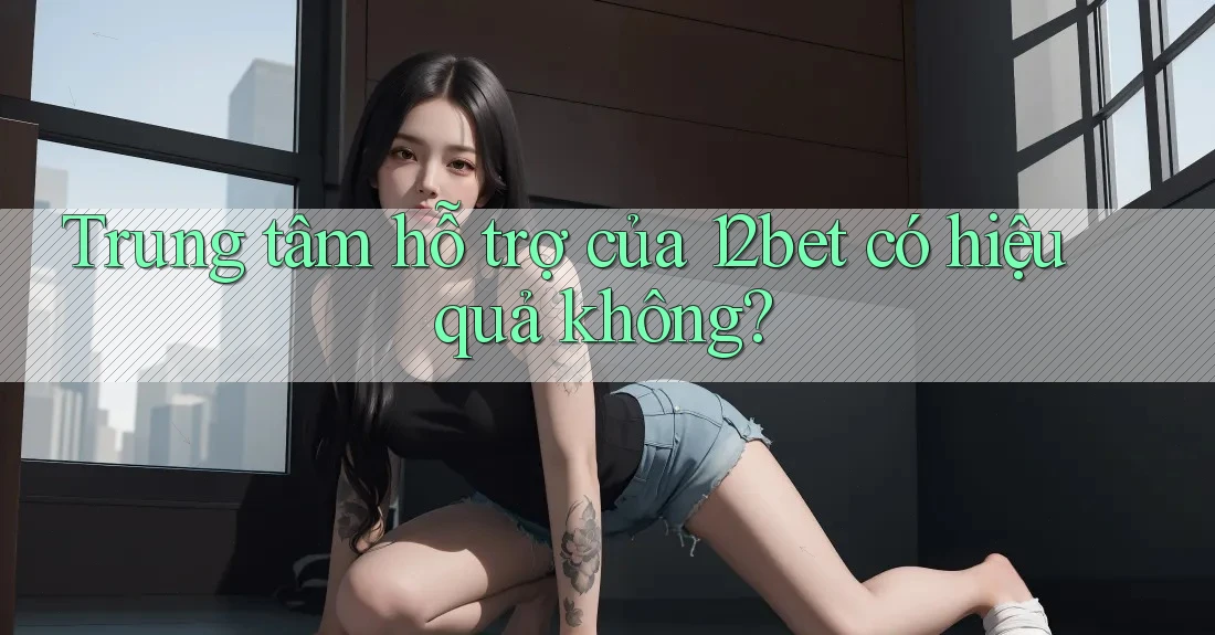 Trung tâm hỗ trợ của 12bet có hiệu quả không?