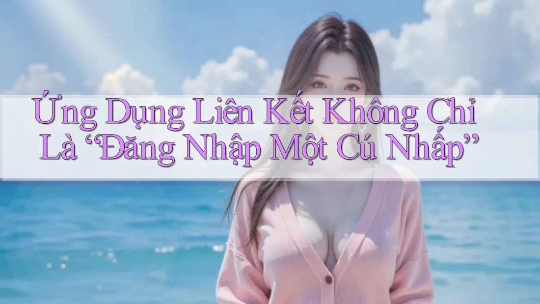Ứng Dụng Liên Kết Không Chỉ Là “Đăng Nhập Một Cú Nhấp”