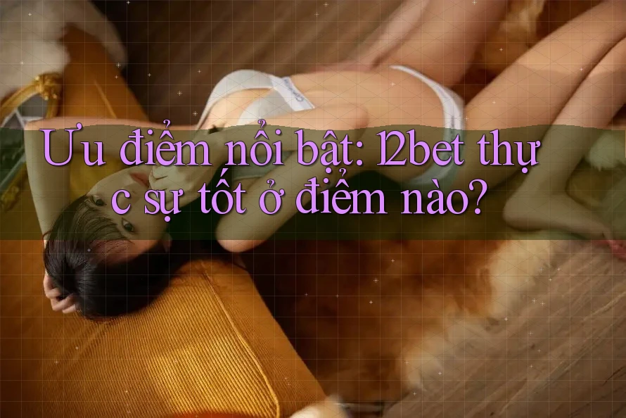 Ưu điểm nổi bật: 12bet thực sự tốt ở điểm nào? Ưu điểm nổi bật: 12bet thực sự tốt ở điểm nào?