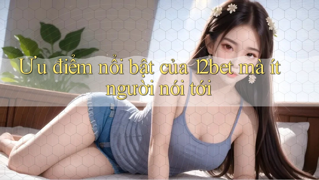 Ưu điểm nổi bật của 12bet mà ít người nói tới