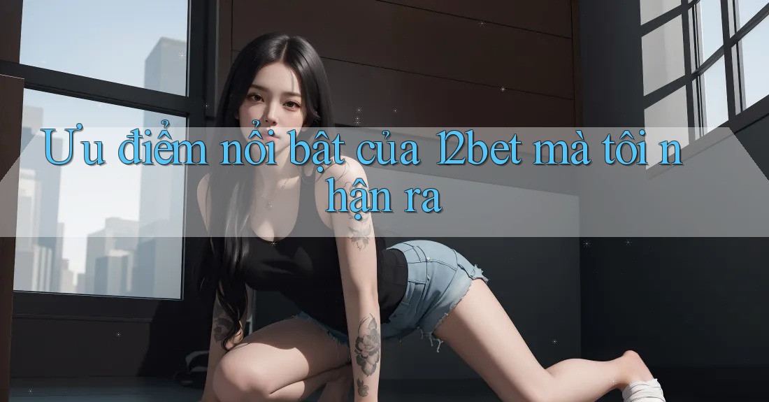 Ưu điểm nổi bật của 12bet mà tôi nhận ra Ưu điểm nổi bật của 12bet mà tôi nhận ra
