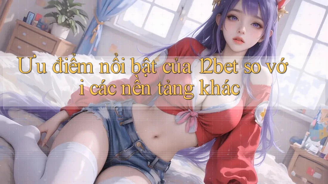 Ưu điểm nổi bật của 12bet so với các nền tảng khác Ưu điểm nổi bật của 12bet so với các nền tảng khác