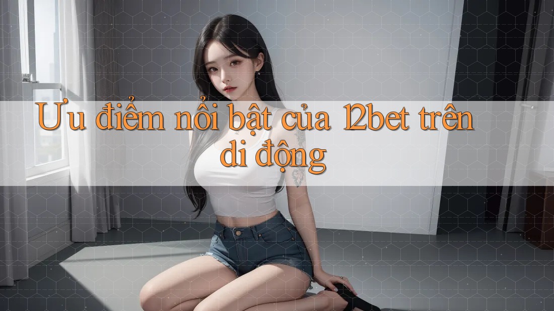 Ưu điểm nổi bật của 12bet trên di động Ưu điểm nổi bật của 12bet trên di động