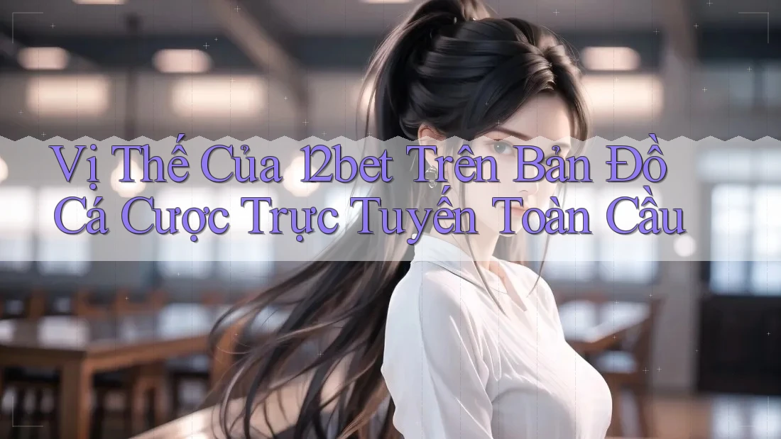 Vị Thế Của 12bet Trên Bản Đồ Cá Cược Trực Tuyến Toàn Cầu